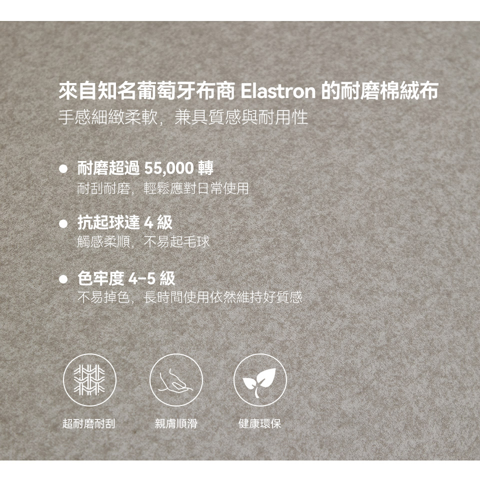 來自知名葡萄牙布商 Elastron 的耐磨棉絨布，耐刮耐磨，不易起毛球與掉色